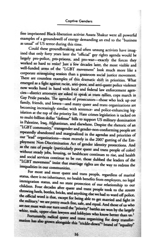 Captive Genders

 

fice imprisoned Black-liberation activist Assata Shakur were all powerful
‘examples of a groundswell of energy demanding an end to the “business
as usual” of US terror during this time.

‘Could these groundbreaking and often unsung activists have imag-
ined that only forty years later the “offical” gay rights agenda would be
largely pro-police, pro-prisons, and pro-war—exactly the forces they
‘worked so hard co resist? Just a few decades late, the most visible and
well-funded arms of the “LGBT movement’ look much more like a
‘corporate strategizing session than a grassroots social justice movement.
‘There are countless examples of this dramatic shift in priorities. What
‘emerged asa fight against racist, anti-poor, and anti-queer police violence
now works hand in hand with local and federal law enforcement agen-
<les—district attomeys are asked to speak at trans rallies, cops march in
Gay Pride parades. The agendas of prosecuror—those who lock up our
family, friends, and lovers—and many queer and trans organizations are
becoming increasingly similar, with sentence- and police enhancing leg
islation atthe top of the priority list. Hate crimes legislation is tacked on
to multi-billion dollar “defense” bills to support US military domination
in Palestine, Iraq, Afghanistan, and elsewhere. Despite the rhetoric of an
“LGBT community” and gender-non-conforming people are
